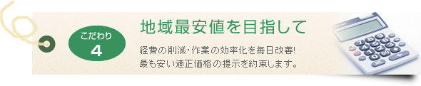 地域最安値を目指して 経費の削減・作業の効率化を毎日改善!最も安い適正価格の提示を約束します。