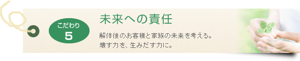 未来への責任 解体後のお客様と家族の未来を考える。壊す力を、生みだす力に。