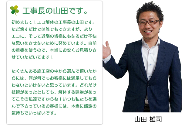 初めまして！エコ解体の工事長の山田です。ただ壊すだけでは誰でもできますが、よりエコに、そして近隣の皆様にもなるだけ不快な思いをさせないために努めています。自前の重機を使うので、本当にお安くお見積りさせていただいてます！たくさんある施工店の中から選んで頂いたからには、何が何でもお客様には満足してもらわないといけないと思っています。どれだけ技術があったとしても、解体する建物があってこその私達ですからね！いつも私たちを選んで下さっているお客様には、本当に感謝の気持ちでいっぱいです。